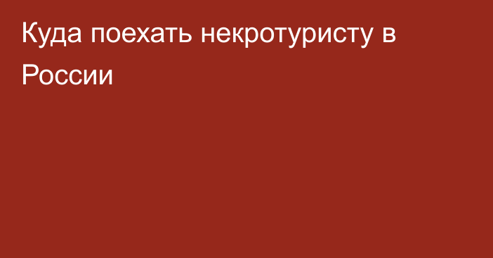 Куда поехать некротуристу в России