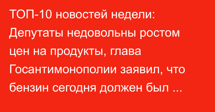 ТОП-10 новостей недели: Депутаты недовольны ростом цен на продукты, глава Госантимонополии заявил, что бензин сегодня должен был стоить 78 сомов