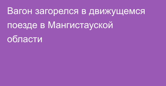 Вагон загорелся в движущемся поезде в Мангистауской области