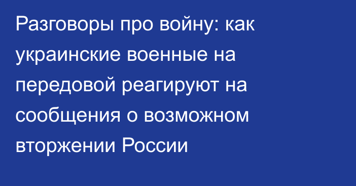 Разговоры про войну: как украинские военные на передовой реагируют на сообщения о возможном вторжении России