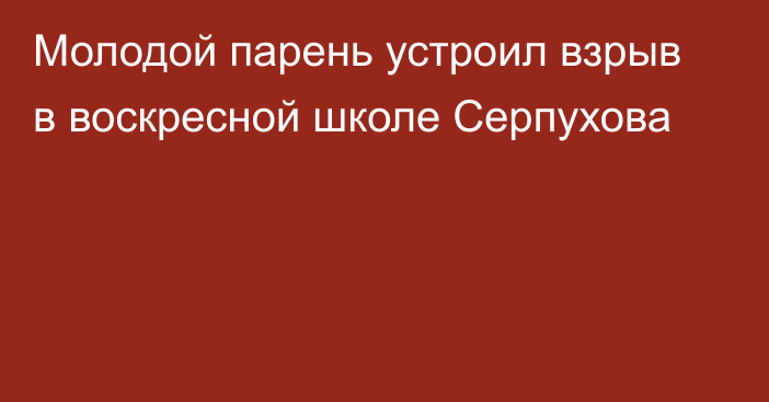 Молодой парень устроил взрыв в воскресной школе Серпухова