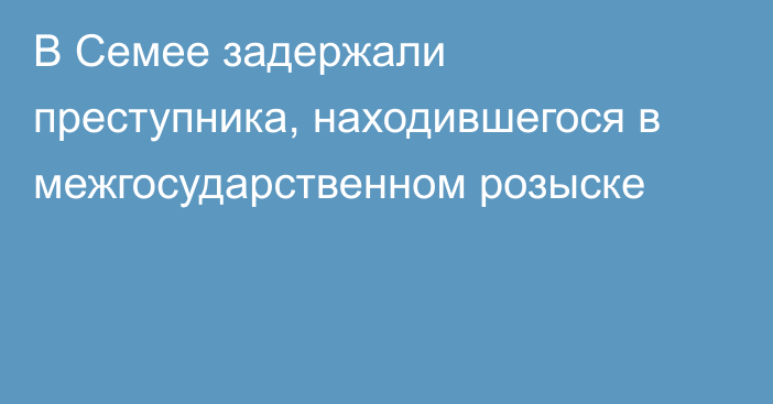 В Семее задержали преступника, находившегося в межгосударственном розыске