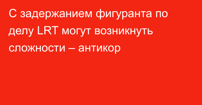 C задержанием фигуранта по делу LRT могут возникнуть сложности – антикор