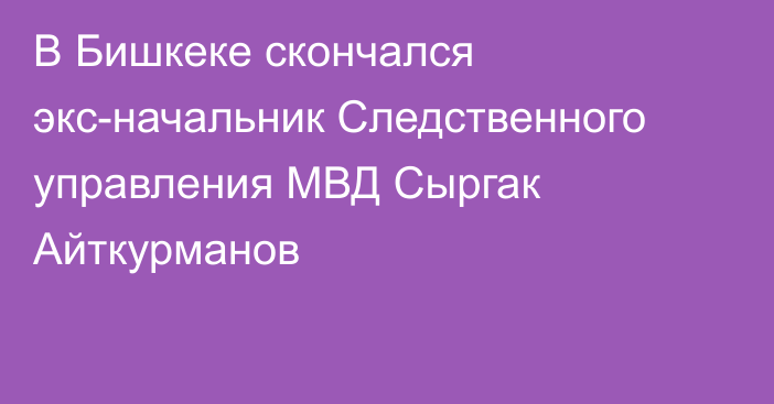 В Бишкеке скончался экс-начальник Следственного управления МВД Сыргак Айткурманов