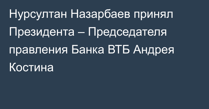 Нурсултан Назарбаев принял Президента – Председателя правления Банка ВТБ Андрея Костина