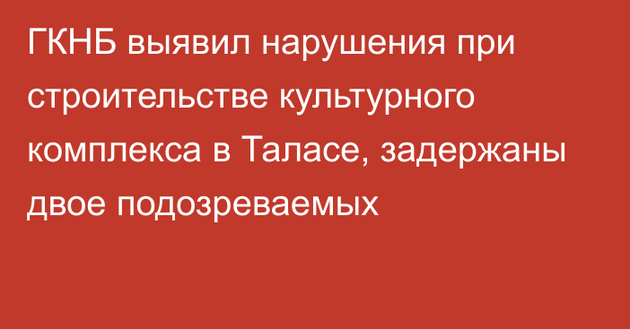 ГКНБ выявил нарушения при строительстве культурного комплекса в Таласе, задержаны двое подозреваемых