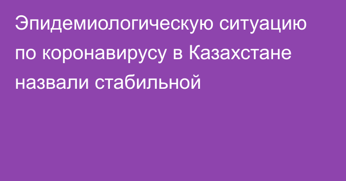 Эпидемиологическую ситуацию по коронавирусу в Казахстане назвали стабильной