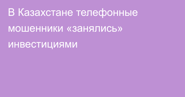 В Казахстане телефонные мошенники «занялись» инвестициями