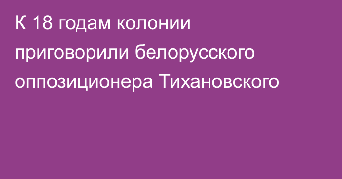 К 18 годам колонии приговорили белорусского оппозиционера Тихановского