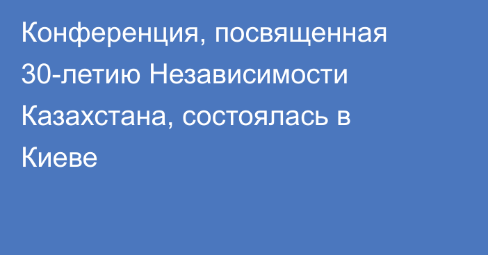 Конференция, посвященная 30-летию Независимости Казахстана, состоялась в Киеве