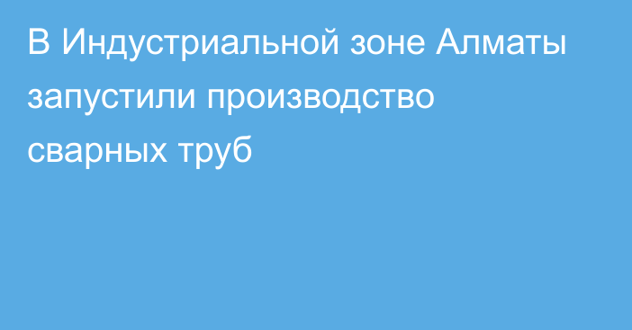 В Индустриальной зоне Алматы запустили производство сварных труб