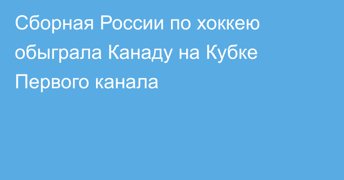 Сборная России по хоккею обыграла Канаду на Кубке Первого канала