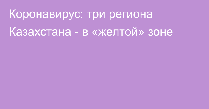 Коронавирус: три региона Казахстана - в «желтой» зоне