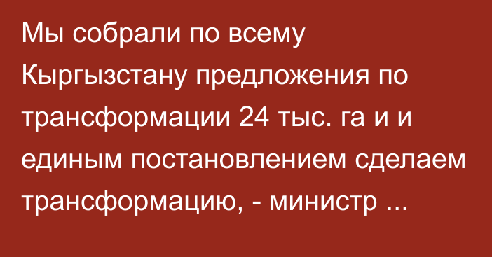 Мы собрали по всему Кыргызстану предложения по трансформации 24 тыс. га и и единым постановлением сделаем трансформацию, - министр сельского хозяйства