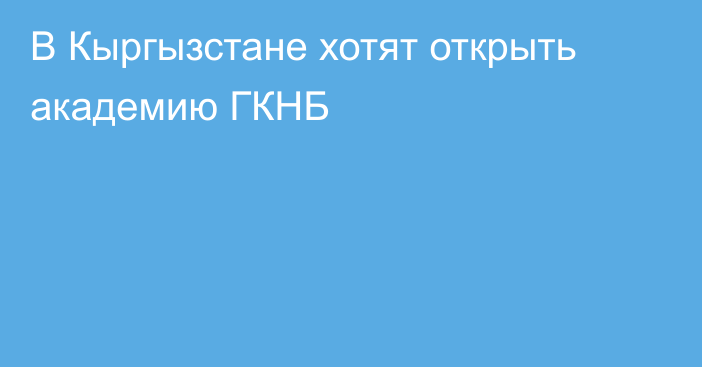 В Кыргызстане хотят открыть академию ГКНБ