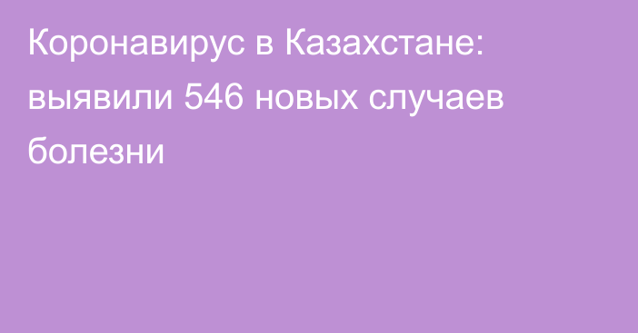 Коронавирус в Казахстане: выявили 546 новых случаев болезни