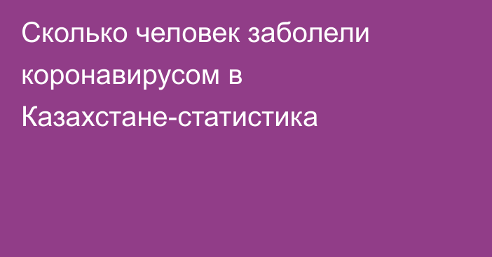 Сколько человек заболели коронавирусом в Казахстане-статистика