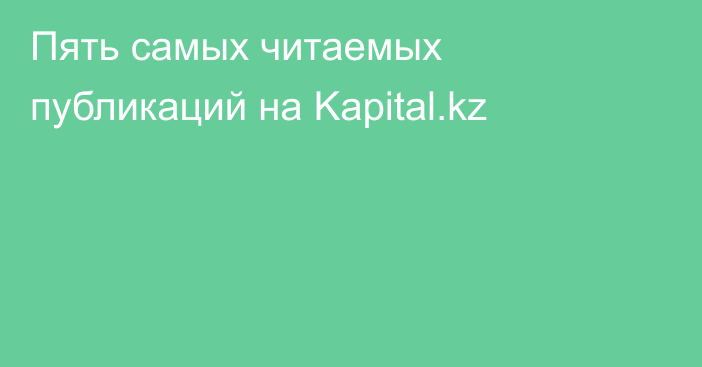 Пять самых читаемых публикаций на Kapital.kz