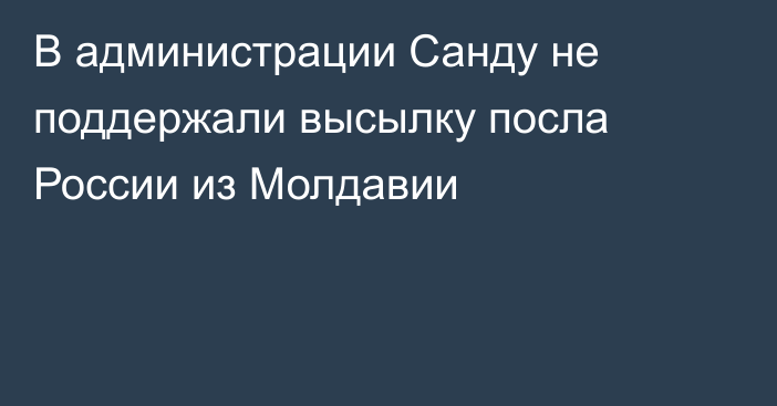 В администрации Санду не поддержали высылку посла России из Молдавии