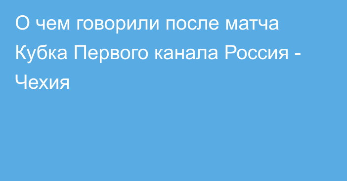 О чем говорили после матча Кубка Первого канала Россия - Чехия