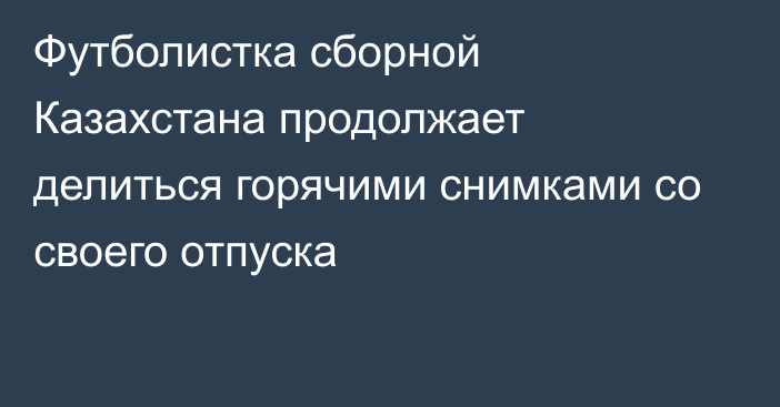 Футболистка сборной Казахстана продолжает делиться горячими снимками со своего отпуска