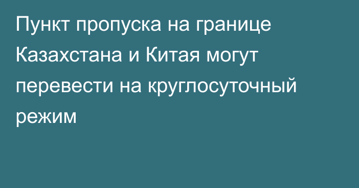 Пункт пропуска на границе Казахстана и Китая могут перевести на круглосуточный режим