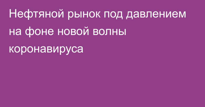 Нефтяной рынок под давлением на фоне новой волны коронавируса