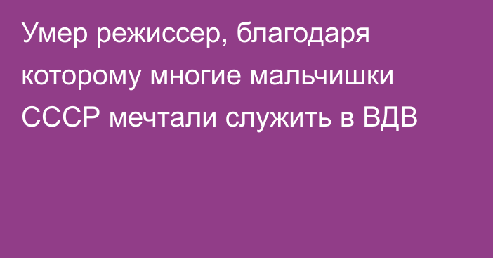 Умер режиссер, благодаря которому многие мальчишки СССР мечтали служить в ВДВ