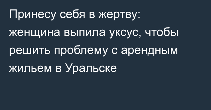 Принесу себя в жертву: женщина выпила уксус, чтобы решить проблему с арендным жильем в Уральске