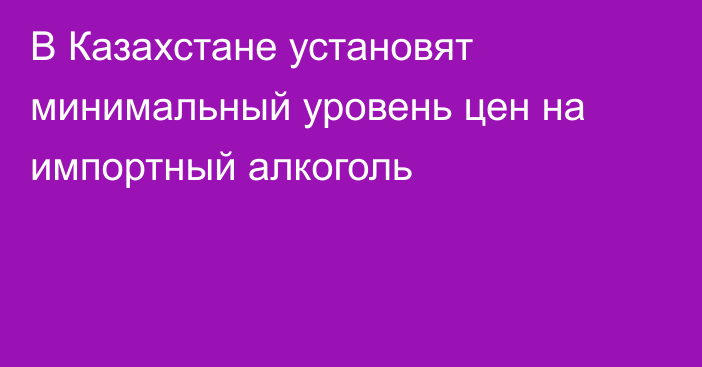 В Казахстане установят минимальный уровень цен на импортный алкоголь