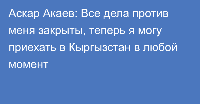 Аскар Акаев: Все дела против меня закрыты, теперь я могу приехать в Кыргызстан в любой момент