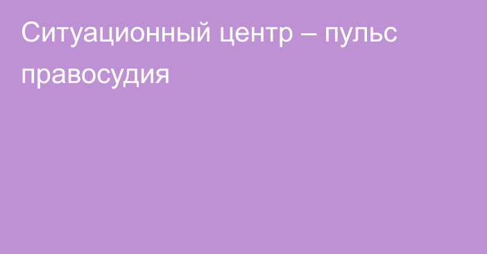 Ситуационный центр – пульс правосудия