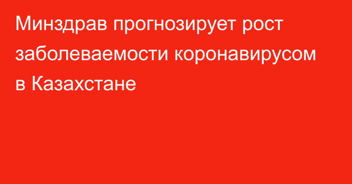 Минздрав прогнозирует рост заболеваемости коронавирусом в Казахстане