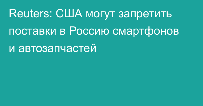 Reuters: США могут запретить поставки в Россию смартфонов и автозапчастей