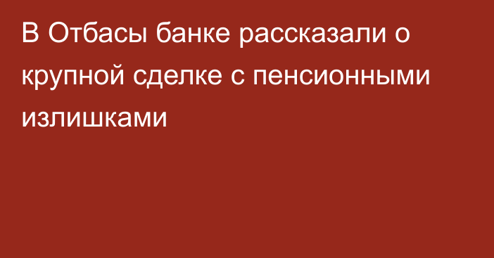 В Отбасы банке рассказали о крупной сделке с пенсионными излишками