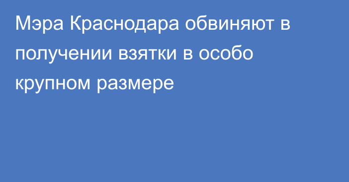 Мэра Краснодара обвиняют в получении взятки в особо крупном размере