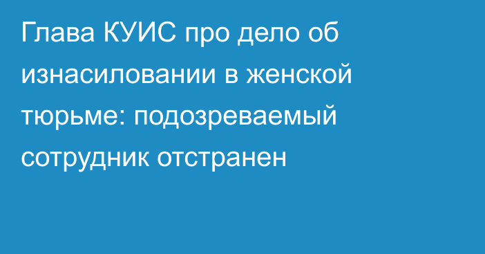 Глава КУИС про дело об изнасиловании в женской тюрьме: подозреваемый сотрудник отстранен