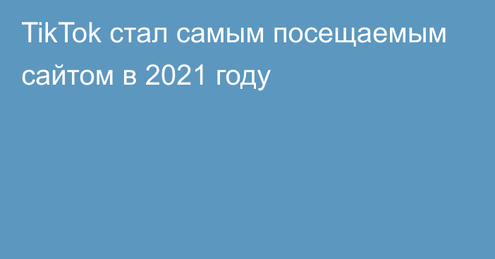 TikTok стал самым посещаемым сайтом в 2021 году