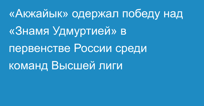 «Акжайык» одержал победу над «Знамя Удмуртией» в первенстве России среди команд Высшей лиги