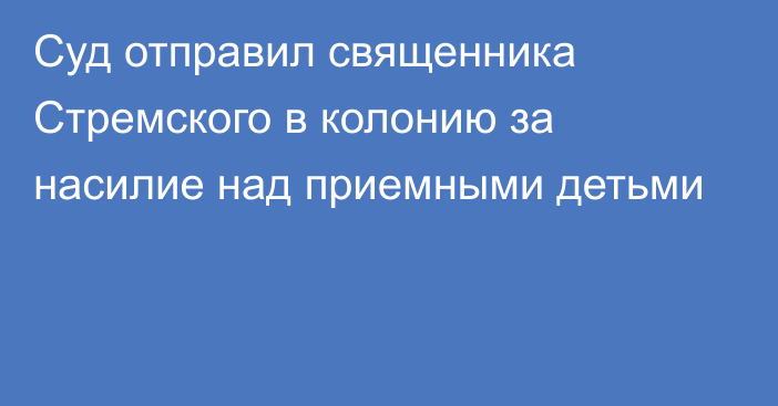 Суд отправил священника Стремского в колонию за насилие над приемными детьми