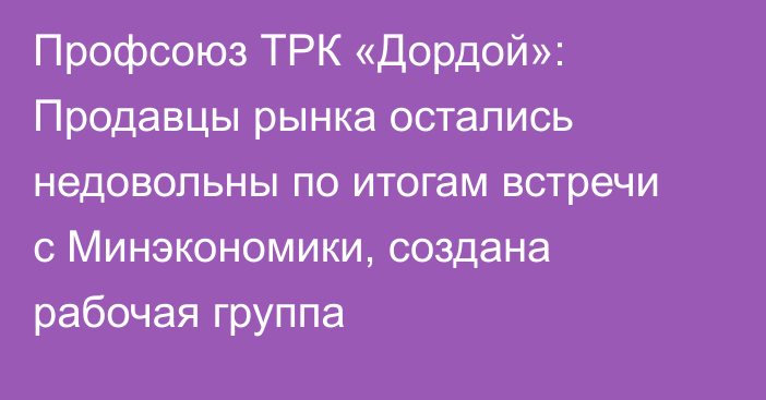 Профсоюз ТРК «Дордой»:  Продавцы рынка остались недовольны по итогам встречи с Минэкономики, создана рабочая группа