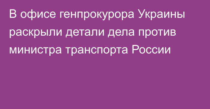 В офисе генпрокурора Украины раскрыли детали дела против министра транспорта России