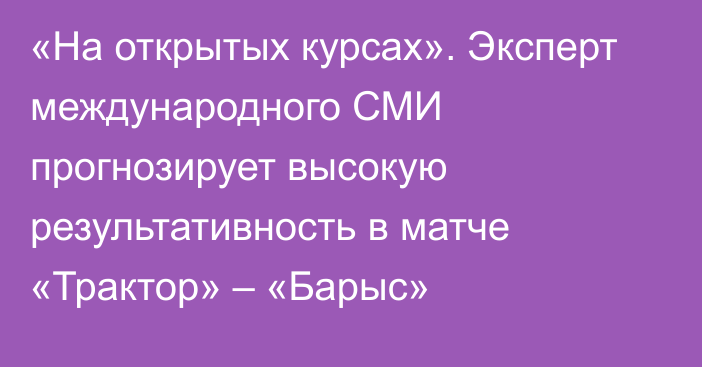 «На открытых курсах». Эксперт международного СМИ прогнозирует высокую результативность в матче «Трактор» – «Барыс»