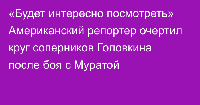 «Будет интересно посмотреть» Американский репортер очертил круг соперников Головкина после боя с Муратой