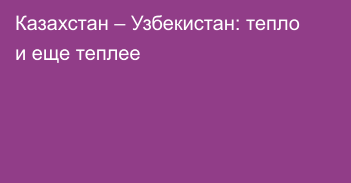 Казахстан – Узбекистан: тепло и еще теплее