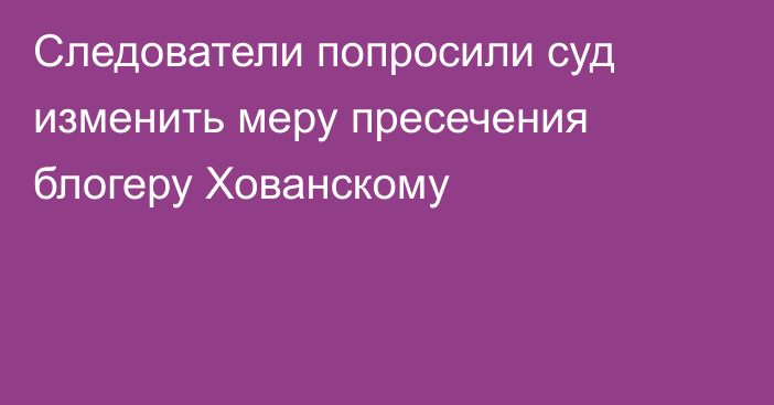 Следователи попросили суд изменить меру пресечения блогеру Хованскому