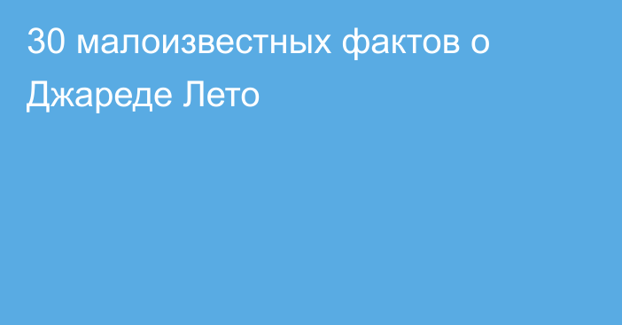 30 малоизвестных фактов о Джареде Лето