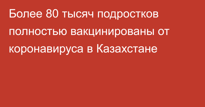 Более 80 тысяч подростков полностью вакцинированы от коронавируса в Казахстане