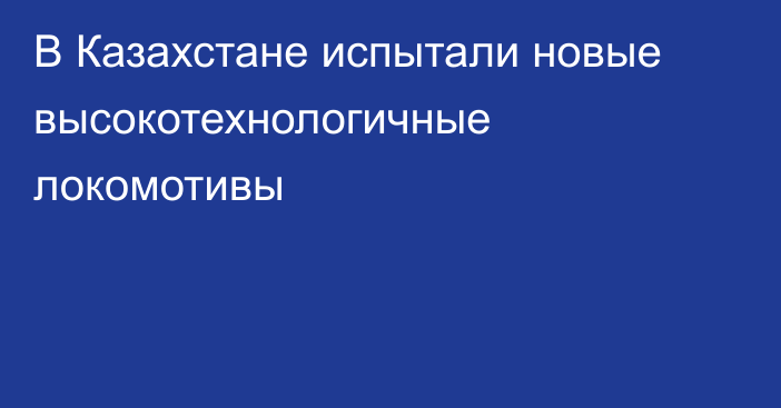 В Казахстане испытали новые высокотехнологичные локомотивы