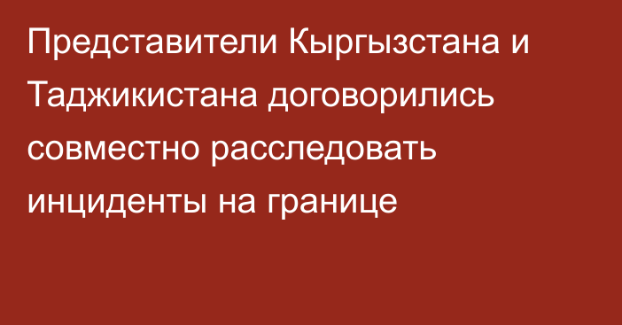 Представители Кыргызстана и Таджикистана договорились совместно расследовать инциденты на границе